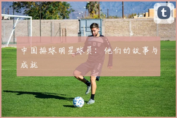 中国排球明星球员：他们的故事与成就
