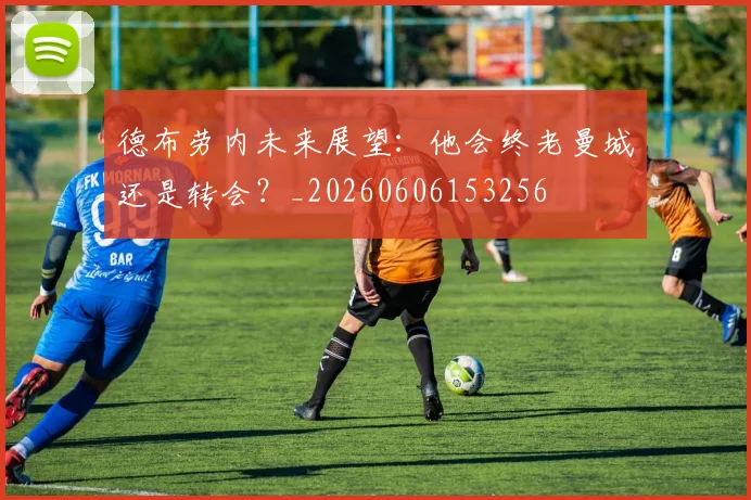 德布劳内未来展望：他会终老曼城还是转会？_20260606153256