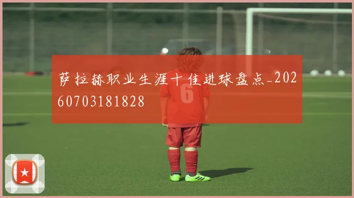 萨拉赫职业生涯十佳进球盘点_20260703181828
