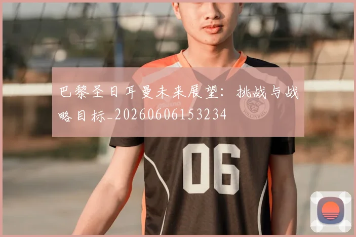巴黎圣日耳曼未来展望：挑战与战略目标_20260606153234