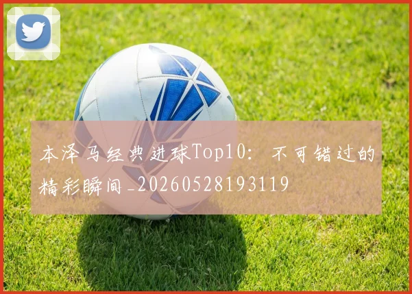 本泽马经典进球Top10：不可错过的精彩瞬间_20260528193119