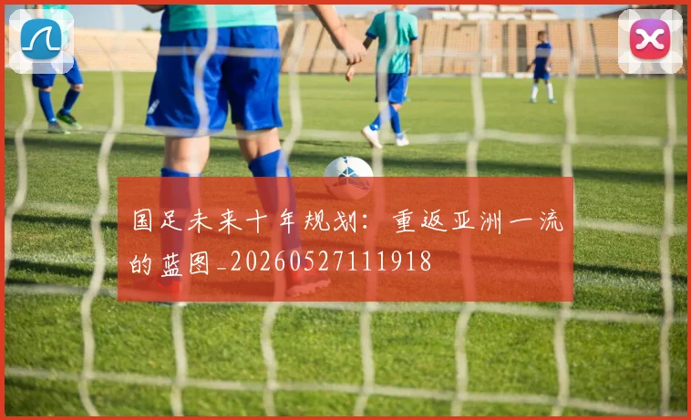 国足未来十年规划：重返亚洲一流的蓝图_20260527111918