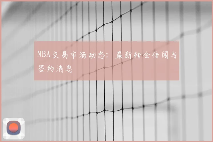 NBA交易市场动态:最新转会传闻与签约消息