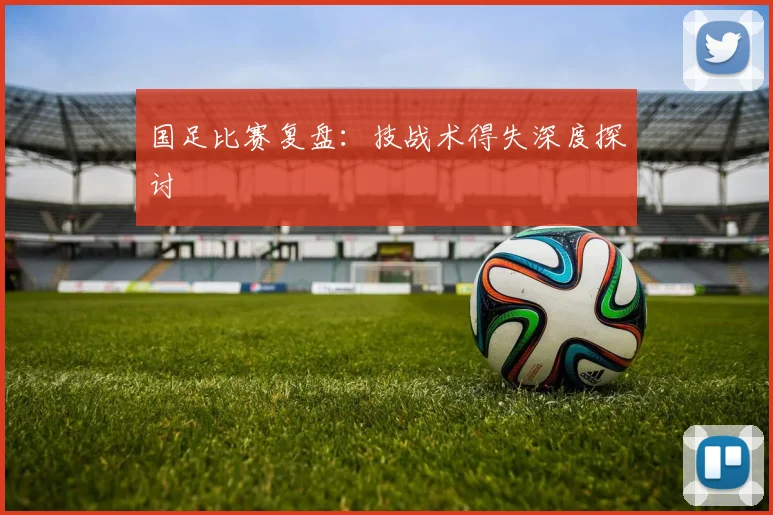 国足比赛复盘:技战术得失深度探讨