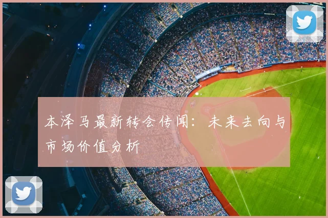 本泽马最新转会传闻:未来去向与市场价值分析