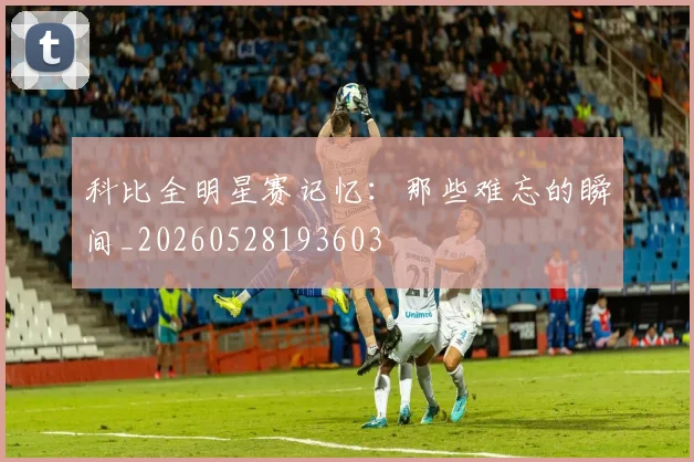 科比全明星赛记忆：那些难忘的瞬间_20260528193603