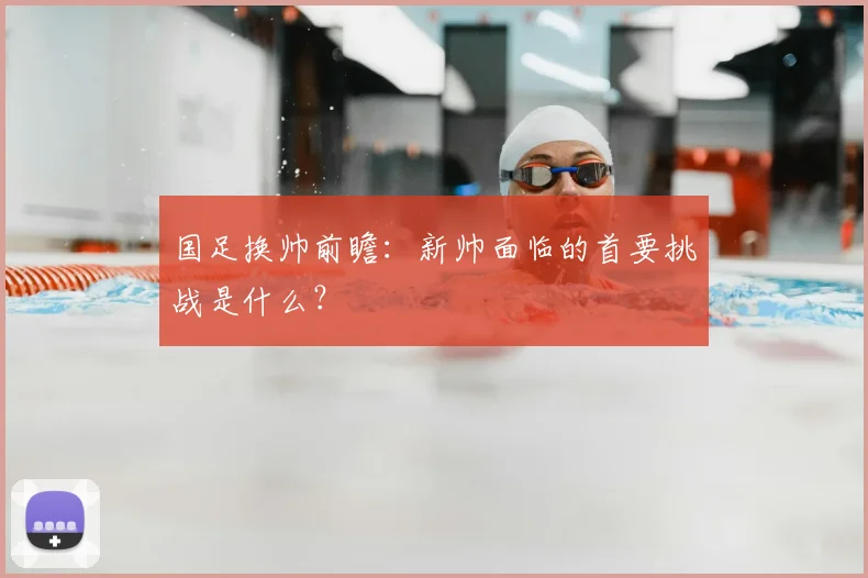 国足换帅前瞻：新帅面临的首要挑战是什么？