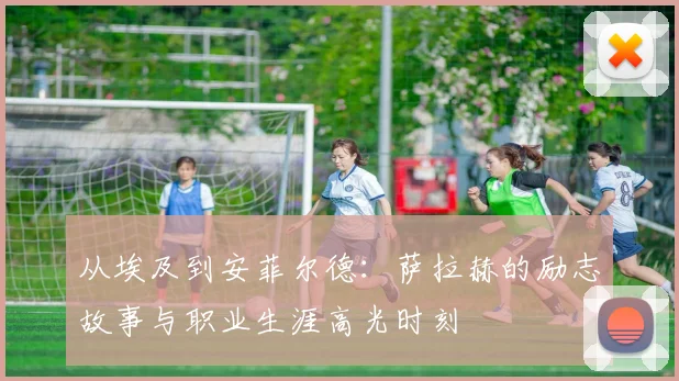 从埃及到安菲尔德：萨拉赫的励志故事与职业生涯高光时刻